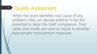 Quality Assessment
When the team identifies root cause of any
problem, they can decide whether it has the
potential to deter the GMP compliance. Their
views and results are used as inputs to develop
appropriate improvement measures.
59
 