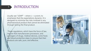 INTRODUCTION
Usually see “cGMP” – where c = current, to
emphasize that the expectations dynamic. It is
designed to minimize the risks involved in any
pharmaceutical product that cannot be eliminated
through testing the final product.
These regulations, which have the force of law,
require that manufacturers processors, and
packagers of drugs, medical devices, some food,
and blood protective steps to ensure that their
products are safe, pure, and effective.
6
 
