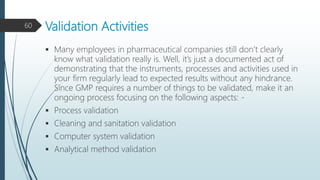Validation Activities
 Many employees in pharmaceutical companies still don’t clearly
know what validation really is. Well, it’s just a documented act of
demonstrating that the instruments, processes and activities used in
your firm regularly lead to expected results without any hindrance.
Since GMP requires a number of things to be validated, make it an
ongoing process focusing on the following aspects: -
 Process validation
 Cleaning and sanitation validation
 Computer system validation
 Analytical method validation
60
 