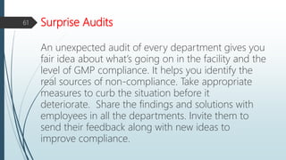 Surprise Audits
An unexpected audit of every department gives you
fair idea about what’s going on in the facility and the
level of GMP compliance. It helps you identify the
real sources of non-compliance. Take appropriate
measures to curb the situation before it
deteriorate. Share the findings and solutions with
employees in all the departments. Invite them to
send their feedback along with new ideas to
improve compliance.
61
 