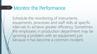 Monitor the Performance
Schedule the monitoring of instruments,
equipments, processes and staff skills at specific
intervals to achieve greater efficiency. Sometimes
the employees in production department may be
ignoring a problem with an equipment just
because it has become a common incident.
62
 