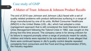 Case study of GMP
The end of 2010 saw Johnson and Johnson (J&J) faced with a set of
quality related problems with product deficiencies surfacing in a range of
drugs manufactured by one of its units, McNeil Consumer Healthcare
(MNCH) in the United States (US). J&J, which had adopted a crisis
management approach that is still considered the Gold Standard in Brand
Crisis Management following the Tylenol Crisis in 1982, was caught on the
wrong foot this time around. The company came in for strong criticism for
its failure to respond promptly when a range of products meant for adults,
children and infants were reported to be sub-standard. It was alleged that
there were continued lapses in J&J's quality control despite repeated
complaints from consumers and the Food and Drug Administrator (FDA),
the industry regulator.
A Matter of Trust: Johnson & Johnson Product Recalls
64
 