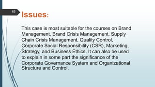 Issues:
This case is most suitable for the courses on Brand
Management, Brand Crisis Management, Supply
Chain Crisis Management, Quality Control,
Corporate Social Responsibility (CSR), Marketing,
Strategy, and Business Ethics. It can also be used
to explain in some part the significance of the
Corporate Governance System and Organizational
Structure and Control.
65
 