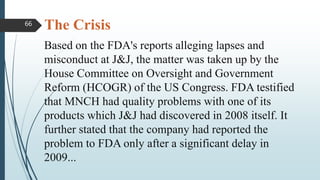 The Crisis
Based on the FDA's reports alleging lapses and
misconduct at J&J, the matter was taken up by the
House Committee on Oversight and Government
Reform (HCOGR) of the US Congress. FDA testified
that MNCH had quality problems with one of its
products which J&J had discovered in 2008 itself. It
further stated that the company had reported the
problem to FDA only after a significant delay in
2009...
66
 