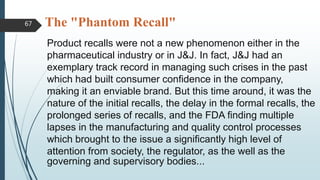 The "Phantom Recall"
Product recalls were not a new phenomenon either in the
pharmaceutical industry or in J&J. In fact, J&J had an
exemplary track record in managing such crises in the past
which had built consumer confidence in the company,
making it an enviable brand. But this time around, it was the
nature of the initial recalls, the delay in the formal recalls, the
prolonged series of recalls, and the FDA finding multiple
lapses in the manufacturing and quality control processes
which brought to the issue a significantly high level of
attention from society, the regulator, as the well as the
governing and supervisory bodies...
67
 