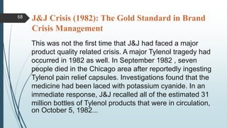 J&J Crisis (1982): The Gold Standard in Brand
Crisis Management
This was not the first time that J&J had faced a major
product quality related crisis. A major Tylenol tragedy had
occurred in 1982 as well. In September 1982 , seven
people died in the Chicago area after reportedly ingesting
Tylenol pain relief capsules. Investigations found that the
medicine had been laced with potassium cyanide. In an
immediate response, J&J recalled all of the estimated 31
million bottles of Tylenol products that were in circulation,
on October 5, 1982...
68
 