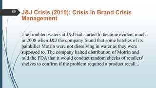 J&J Crisis (2010): Crisis in Brand Crisis
Management
The troubled waters at J&J had started to become evident much
in 2008 when J&J the company found that some batches of its
painkiller Motrin were not dissolving in water as they were
supposed to. The company halted distribution of Motrin and
told the FDA that it would conduct random checks of retailers'
shelves to confirm if the problem required a product recall...
69
 