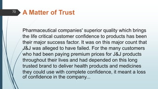 A Matter of Trust
Pharmaceutical companies' superior quality which brings
the life critical customer confidence to products has been
their major success factor. It was on this major count that
J&J was alleged to have failed. For the many customers
who had been paying premium prices for J&J products
throughout their lives and had depended on this long
trusted brand to deliver health products and medicines
they could use with complete confidence, it meant a loss
of confidence in the company...
70
 