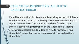 CASE STUDY: PRODUCT RECALL DUE TO
LABELING ERROR
Endo Pharmaceuticals Inc, is voluntarily recalling two lots of Robaxin
(methocarbamol tablets, USP) 750mg tablets 100 count bottle pack
to the consumer level. The products have been found to have
incorrect daily dosing information on the label due to a labelling
error which misstates the daily dose as "two to four tablets four
times daily" rather than the correct dosage of "two tablets three
times daily."
71
 