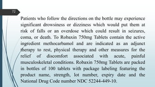 Patients who follow the directions on the bottle may experience
significant drowsiness or dizziness which would put them at
risk of falls or an overdose which could result in seizures,
coma, or death. To Robaxin 750mg Tablets contain the active
ingredient methocarbamol and are indicated as an adjunct
therapy to rest, physical therapy and other measures for the
relief of discomfort associated with acute, painful
musculoskeletal conditions. Robaxin 750mg Tablets are packed
in bottles of 100 tablets with package labeling featuring the
product name, strength, lot number, expiry date and the
National Drug Code number NDC 52244-449-10.
72
 