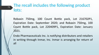 The recall includes the following product
lots:
Robaxin 750mg, 100 Count Bottle pack, Lot 216702P1,
Expiration Date: September 2020; and Robaxin 750mg, 100
Count Bottle pack, Lot 220409P1, Expiration Date: January
2021.
Endo Pharmaceuticals Inc. is notifying distributors and retailers
in writing through Inmar, Inc. Inmar is arranging for return of
all
73
 
