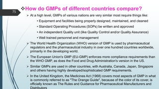 How do GMPs of different countries compare?
 At a high level, GMPs of various nations are very similar most require things like:
• Equipment and facilities being properly designed, maintained, and cleaned
• Standard Operating Procedures (SOPs) be written and approved
• An independent Quality unit (like Quality Control and/or Quality Assurance)
• Well trained personnel and management
 The World Health Organization (WHO) version of GMP is used by pharmaceutical
regulators and the pharmaceutical industry in over one hundred countries worldwide,
primarily in the developing world.
 The European Union's GMP (EU-GMP) enforces more compliance requirements than
the WHO GMP, as does the Food and Drug Administration's version in the US.
 Similar GMPs are used in other countries, with Australia, Canada, Japan, Singapore
and others having highly developed/sophisticated GMP requirements.
 In the United Kingdom, the Medicines Act (1968) covers most aspects of GMP in what
is commonly referred to as "The Orange Guide", because of the color of its cover, is
officially known as The Rules and Guidance for Pharmaceutical Manufacturers and
Distributors
75
 