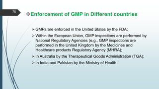 Enforcement of GMP in Different countries
GMPs are enforced in the United States by the FDA;
Within the European Union, GMP inspections are performed by
National Regulatory Agencies (e.g., GMP inspections are
performed in the United Kingdom by the Medicines and
Healthcare products Regulatory Agency (MHRA);
In Australia by the Therapeutical Goods Administration (TGA);
In India and Pakistan by the Ministry of Health
76
 