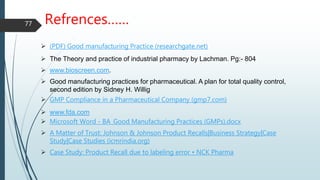 Refrences……
 (PDF) Good manufacturing Practice (researchgate.net)
 The Theory and practice of industrial pharmacy by Lachman. Pg:- 804
 www.bioscreen.com.
 Good manufacturing practices for pharmaceutical. A plan for total quality control,
second edition by Sidney H. Willig
 GMP Compliance in a Pharmaceutical Company (gmp7.com)
 www.fda.com
 Microsoft Word - BA_Good Manufacturing Practices (GMPs).docx
 A Matter of Trust: Johnson & Johnson Product Recalls|Business Strategy|Case
Study|Case Studies (icmrindia.org)
 Case Study: Product Recall due to labeling error • NCK Pharma
77
 