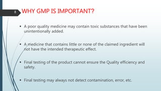 WHY GMP IS IMPORTANT?
 A poor quality medicine may contain toxic substances that have been
unintentionally added.
 A medicine that contains little or none of the claimed ingredient will
not have the intended therapeutic effect.
 Final testing of the product cannot ensure the Quality efficiency and
safety.
 Final testing may always not detect contamination, error, etc.
8
 