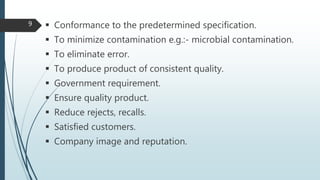  Conformance to the predetermined specification.
 To minimize contamination e.g.:- microbial contamination.
 To eliminate error.
 To produce product of consistent quality.
 Government requirement.
 Ensure quality product.
 Reduce rejects, recalls.
 Satisfied customers.
 Company image and reputation.
9
 