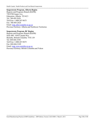 Health Canada / Health Products and Food Branch Inspectorate
Good Manufacturing Practices (GMP) Guidelines – 2009 Edition, Version 2 (GUI-0001) / March 4, 2011 Page 100 of 100
Inspectorate Program, Alberta Region
Regions and Programs Branch (RAPB)
730-9700 Jasper Ave.
Edmonton, Alberta T5J 4C3
Tel: 780-495-2626
Toll Free: 1-800-267-9675
Fax: 780-495-2624
Email: insp_aboc-coa@hc-sc.gc.ca
Province/Territory: Alberta and Northwest Territories
Inspectorate Program, BC Region
Regions and Programs Branch (RAPB)
Suite 400 - 4595 Canada Way
Burnaby, British-Columbia V5G 1J9
Tel: 604-666-3350
Toll Free: 1-800-267-9675
Fax: 604-666-3149
Email: insp_woc-coo@hc-sc.gc.ca
Province/Territory: British Columbia and Yukon
 