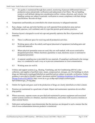 Health Canada / Health Products and Food Branch Inspectorate
Good Manufacturing Practices (GMP) Guidelines – 2009 Edition, Version 2 (GUI-0001) / March 4, 2011 Page 11 of 100
3.6 Air quality is maintained through dust control, monitoring of pressure differentials between
production areas and periodic verification and replacement of air filters. The air handling
system is well defined, taking into consideration airflow volume, direction, and velocity. Air
handling systems are subject to periodic verification to ensure compliance with their design
specifications. Records are kept.
4. Temperature and humidity are controlled to the extent necessary to safeguard materials.
5. Rest, change, wash-up, and toilet facilities are well separated from production areas and are
sufficiently spacious, well ventilated, and of a type that permits good sanitary practices.
6. Premises layout is designed to avoid mix-ups and generally optimize the flow of personnel and
materials.
6.1 There is sufficient space for receiving and all production activities.
6.2 Working spaces allow the orderly and logical placement of equipment (including parts and
tools) and materials.
6.3 Where physical quarantine areas are used, they are well marked, with access restricted to
designated personnel. Where electronic quarantine is used, electronic access is restricted to
designated personnel.
6.4 A separate sampling area is provided for raw materials. If sampling is performed in the storage
area, it is conducted in such a way as to prevent contamination or cross-contamination.
6.5 Working areas are well lit.
7. Utilities and support systems [e.g., Heating, Ventilating, and Air Conditioning (HVAC), dust
collection, and supplies of purified water, steam, compressed air, nitrogen, etc.] for buildings in which
drugs are fabricated or packaged/labelled are qualified and are subject to periodic verification. Further
guidance is provided in Health Canada’s document entitled Validation Guidelines for Pharmaceutical
Dosage Forms (GUI-0029).( http://www.hc-sc.gc.ca/dhp-mps/compli-conform/gmp-
bpf/validation/gui_29-eng.php).
8. Outlets for liquids and gases used in the production of drugs are clearly identified as to their content.
9. Premises are maintained in a good state of repair. Repair and maintenance operations do not affect
drug quality.
10. Where necessary, separate rooms are provided and maintained to protect equipment and associated
control systems sensitive to vibration, electrical interference, and contact with excessive moisture or
other external factors.
11. Fabricators and packagers must demonstrate that the premises are designed in such a manner that the
risk of cross-contamination between products is minimized.
 
