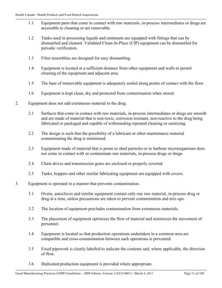 Health Canada / Health Products and Food Branch Inspectorate
Good Manufacturing Practices (GMP) Guidelines – 2009 Edition, Version 2 (GUI-0001) / March 4, 2011 Page 13 of 100
1.1 Equipment parts that come in contact with raw materials, in-process intermediates or drugs are
accessible to cleaning or are removable.
1.2 Tanks used in processing liquids and ointments are equipped with fittings that can be
dismantled and cleaned. Validated Clean-In-Place (CIP) equipment can be dismantled for
periodic verification.
1.3 Filter assemblies are designed for easy dismantling.
1.4 Equipment is located at a sufficient distance from other equipment and walls to permit
cleaning of the equipment and adjacent area.
1.5 The base of immovable equipment is adequately sealed along points of contact with the floor.
1.6 Equipment is kept clean, dry and protected from contamination when stored.
2. Equipment does not add extraneous material to the drug.
2.1 Surfaces that come in contact with raw materials, in-process intermediates or drugs are smooth
and are made of material that is non-toxic, corrosion resistant, non-reactive to the drug being
fabricated or packaged and capable of withstanding repeated cleaning or sanitizing.
2.2 The design is such that the possibility of a lubricant or other maintenance material
contaminating the drug is minimized.
2.3 Equipment made of material that is prone to shed particles or to harbour microorganisms does
not come in contact with or contaminate raw materials, in-process drugs or drugs.
2.4 Chain drives and transmission gears are enclosed or properly covered.
2.5 Tanks, hoppers and other similar fabricating equipment are equipped with covers.
3. Equipment is operated in a manner that prevents contamination.
3.1 Ovens, autoclaves and similar equipment contain only one raw material, in-process drug or
drug at a time, unless precautions are taken to prevent contamination and mix-ups.
3.2 The location of equipment precludes contamination from extraneous materials.
3.3 The placement of equipment optimizes the flow of material and minimizes the movement of
personnel.
3.4 Equipment is located so that production operations undertaken in a common area are
compatible and cross-contamination between such operations is prevented.
3.5 Fixed pipework is clearly labelled to indicate the contents and, where applicable, the direction
of flow.
3.6 Dedicated production equipment is provided where appropriate.
 