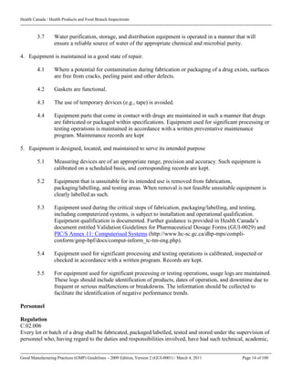 Health Canada / Health Products and Food Branch Inspectorate
Good Manufacturing Practices (GMP) Guidelines – 2009 Edition, Version 2 (GUI-0001) / March 4, 2011 Page 14 of 100
3.7 Water purification, storage, and distribution equipment is operated in a manner that will
ensure a reliable source of water of the appropriate chemical and microbial purity.
4. Equipment is maintained in a good state of repair.
4.1 Where a potential for contamination during fabrication or packaging of a drug exists, surfaces
are free from cracks, peeling paint and other defects.
4.2 Gaskets are functional.
4.3 The use of temporary devices (e.g., tape) is avoided.
4.4 Equipment parts that come in contact with drugs are maintained in such a manner that drugs
are fabricated or packaged within specifications. Equipment used for significant processing or
testing operations is maintained in accordance with a written preventative maintenance
program. Maintenance records are kept
5. Equipment is designed, located, and maintained to serve its intended purpose
5.1 Measuring devices are of an appropriate range, precision and accuracy. Such equipment is
calibrated on a scheduled basis, and corresponding records are kept.
5.2 Equipment that is unsuitable for its intended use is removed from fabrication,
packaging/labelling, and testing areas. When removal is not feasible unsuitable equipment is
clearly labelled as such.
5.3 Equipment used during the critical steps of fabrication, packaging/labelling, and testing,
including computerized systems, is subject to installation and operational qualification.
Equipment qualification is documented. Further guidance is provided in Health Canada’s
document entitled Validation Guidelines for Pharmaceutical Dosage Forms (GUI-0029) and
PIC/S Annex 11: Computerised Systems (http://www.hc-sc.gc.ca/dhp-mps/compli-
conform/gmp-bpf/docs/comput-inform_tc-tm-eng.php).
5.4 Equipment used for significant processing and testing operations is calibrated, inspected or
checked in accordance with a written program. Records are kept.
5.5 For equipment used for significant processing or testing operations, usage logs are maintained.
These logs should include identification of products, dates of operation, and downtime due to
frequent or serious malfunctions or breakdowns. The information should be collected to
facilitate the identification of negative performance trends.
Personnel
Regulation
C.02.006
Every lot or batch of a drug shall be fabricated, packaged/labelled, tested and stored under the supervision of
personnel who, having regard to the duties and responsibilities involved, have had such technical, academic,
 