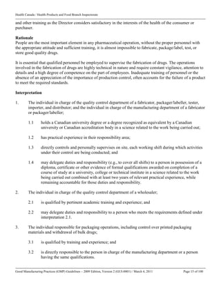 Health Canada / Health Products and Food Branch Inspectorate
Good Manufacturing Practices (GMP) Guidelines – 2009 Edition, Version 2 (GUI-0001) / March 4, 2011 Page 15 of 100
and other training as the Director considers satisfactory in the interests of the health of the consumer or
purchaser.
Rationale
People are the most important element in any pharmaceutical operation, without the proper personnel with
the appropriate attitude and sufficient training, it is almost impossible to fabricate, package/label, test, or
store good quality drugs.
It is essential that qualified personnel be employed to supervise the fabrication of drugs. The operations
involved in the fabrication of drugs are highly technical in nature and require constant vigilance, attention to
details and a high degree of competence on the part of employees. Inadequate training of personnel or the
absence of an appreciation of the importance of production control, often accounts for the failure of a product
to meet the required standards.
Interpretation
1. The individual in charge of the quality control department of a fabricator, packager/labeller, tester,
importer, and distributor; and the individual in charge of the manufacturing department of a fabricator
or packager/labeller;
1.1 holds a Canadian university degree or a degree recognized as equivalent by a Canadian
university or Canadian accreditation body in a science related to the work being carried out;
1.2 has practical experience in their responsibility area;
1.3 directly controls and personally supervises on site, each working shift during which activities
under their control are being conducted; and
1.4 may delegate duties and responsibility (e.g., to cover all shifts) to a person in possession of a
diploma, certificate or other evidence of formal qualifications awarded on completion of a
course of study at a university, college or technical institute in a science related to the work
being carried out combined with at least two years of relevant practical experience, while
remaining accountable for those duties and responsibility.
2. The individual in charge of the quality control department of a wholesaler;
2.1 is qualified by pertinent academic training and experience; and
2.2 may delegate duties and responsibility to a person who meets the requirements defined under
interpretation 2.1.
3. The individual responsible for packaging operations, including control over printed packaging
materials and withdrawal of bulk drugs;
3.1 is qualified by training and experience; and
3.2 is directly responsible to the person in charge of the manufacturing department or a person
having the same qualifications.
 