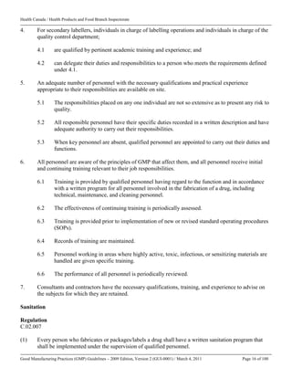 Health Canada / Health Products and Food Branch Inspectorate
Good Manufacturing Practices (GMP) Guidelines – 2009 Edition, Version 2 (GUI-0001) / March 4, 2011 Page 16 of 100
4. For secondary labellers, individuals in charge of labelling operations and individuals in charge of the
quality control department;
4.1 are qualified by pertinent academic training and experience; and
4.2 can delegate their duties and responsibilities to a person who meets the requirements defined
under 4.1.
5. An adequate number of personnel with the necessary qualifications and practical experience
appropriate to their responsibilities are available on site.
5.1 The responsibilities placed on any one individual are not so extensive as to present any risk to
quality.
5.2 All responsible personnel have their specific duties recorded in a written description and have
adequate authority to carry out their responsibilities.
5.3 When key personnel are absent, qualified personnel are appointed to carry out their duties and
functions.
6. All personnel are aware of the principles of GMP that affect them, and all personnel receive initial
and continuing training relevant to their job responsibilities.
6.1 Training is provided by qualified personnel having regard to the function and in accordance
with a written program for all personnel involved in the fabrication of a drug, including
technical, maintenance, and cleaning personnel.
6.2 The effectiveness of continuing training is periodically assessed.
6.3 Training is provided prior to implementation of new or revised standard operating procedures
(SOPs).
6.4 Records of training are maintained.
6.5 Personnel working in areas where highly active, toxic, infectious, or sensitizing materials are
handled are given specific training.
6.6 The performance of all personnel is periodically reviewed.
7. Consultants and contractors have the necessary qualifications, training, and experience to advise on
the subjects for which they are retained.
Sanitation
Regulation
C.02.007
(1) Every person who fabricates or packages/labels a drug shall have a written sanitation program that
shall be implemented under the supervision of qualified personnel.
 