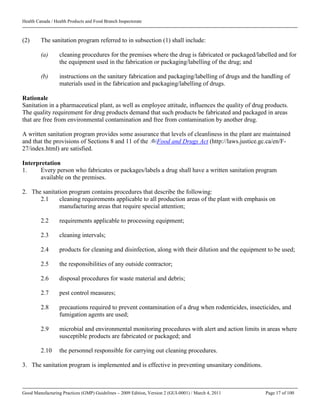 Health Canada / Health Products and Food Branch Inspectorate
Good Manufacturing Practices (GMP) Guidelines – 2009 Edition, Version 2 (GUI-0001) / March 4, 2011 Page 17 of 100
(2) The sanitation program referred to in subsection (1) shall include:
(a) cleaning procedures for the premises where the drug is fabricated or packaged/labelled and for
the equipment used in the fabrication or packaging/labelling of the drug; and
(b) instructions on the sanitary fabrication and packaging/labelling of drugs and the handling of
materials used in the fabrication and packaging/labelling of drugs.
Rationale
Sanitation in a pharmaceutical plant, as well as employee attitude, influences the quality of drug products.
The quality requirement for drug products demand that such products be fabricated and packaged in areas
that are free from environmental contamination and free from contamination by another drug.
A written sanitation program provides some assurance that levels of cleanliness in the plant are maintained
and that the provisions of Sections 8 and 11 of the Food and Drugs Act (http://laws.justice.gc.ca/en/F-
27/index.html) are satisfied.
Interpretation
1. Every person who fabricates or packages/labels a drug shall have a written sanitation program
available on the premises.
2. The sanitation program contains procedures that describe the following:
2.1 cleaning requirements applicable to all production areas of the plant with emphasis on
manufacturing areas that require special attention;
2.2 requirements applicable to processing equipment;
2.3 cleaning intervals;
2.4 products for cleaning and disinfection, along with their dilution and the equipment to be used;
2.5 the responsibilities of any outside contractor;
2.6 disposal procedures for waste material and debris;
2.7 pest control measures;
2.8 precautions required to prevent contamination of a drug when rodenticides, insecticides, and
fumigation agents are used;
2.9 microbial and environmental monitoring procedures with alert and action limits in areas where
susceptible products are fabricated or packaged; and
2.10 the personnel responsible for carrying out cleaning procedures.
3. The sanitation program is implemented and is effective in preventing unsanitary conditions.
 