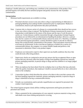Health Canada / Health Products and Food Branch Inspectorate
Good Manufacturing Practices (GMP) Guidelines – 2009 Edition, Version 2 (GUI-0001) / March 4, 2011 Page 19 of 100
Employee’s health, behaviour, and clothing may contribute to the contamination of the product. Poor
personal hygiene will nullify the best sanitation program and greatly increase the risk of product
contamination.
Interpretation
1. Minimum health requirements are available in writing.
1.1 Personnel who have access to any area where a drug is exposed during its fabrication or
packaging/labelling must undergo health examinations prior to employment. Medical re-
examinations, based on job requirements take place periodically.
Note: A person who is a known carrier of a disease in a communicable form should not have access
to any area where a drug is exposed. The likelihood of disease transmission by means of a
drug product would depend on the nature of the disease and the type of work the person
carries out. Certain diseases could be transmitted through a drug product if proper hygiene
procedures are not followed by an infected person handling the product. However, a person
may also be a carrier of a communicable disease and not be aware of it. Therefore, in addition
to strict personal hygiene procedures, systems should be in place to provide an effective
barrier that would preclude contamination of the product. These procedures must be followed
at all times by all personnel. In the event that an employee is found to be a carrier of a
communicable disease, the company is to contact Health Canada and perform a risk
assessment to determine if there is any product impact.
1.2 Employees are instructed to report to their supervisor any health conditions they have that
could adversely affect drug products.
1.3 Supervisory checks are conducted to prevent any person who has an apparent illness or open
lesions that may adversely affect the quality of drugs from handling exposed raw materials,
primary packaging materials, in-process drugs or drugs until the condition is no longer judged
to be a risk.
1.4 When an employee has been absent from the workplace due to an illness that may adversely
affect the quality of products, that employee’s health is assessed before he or she is allowed to
return to the workplace.
1.5 A procedure in place which describes the actions to be taken in the event that a person who
has been handling exposed raw materials, primary packaging materials, in-process drugs or
drugs is identified as having a communicable disease.
1.6 Periodic eye examinations and/or periodic requalification are required for personnel who
conduct visual inspections.
2. The written hygiene program clearly defines clothing requirements and hygiene procedures for
personnel and visitors.
2.1 Where a potential for the contamination of a raw material, in-process material or drug exists,
individuals wear clean clothing and protective covering.
 