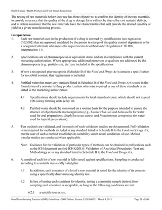 Health Canada / Health Products and Food Branch Inspectorate
Good Manufacturing Practices (GMP) Guidelines – 2009 Edition, Version 2 (GUI-0001) / March 4, 2011 Page 21 of 100
The testing of raw materials before their use has three objectives: to confirm the identity of the raw materials,
to provide assurance that the quality of the drug in dosage form will not be altered by raw material defects,
and to obtain assurance that the raw materials have the characteristics that will provide the desired quantity or
yield in a given manufacturing process.
Interpretation
1. Each raw material used in the production of a drug is covered by specifications (see regulation
C.02.002) that are approved and dated by the person in charge of the quality control department or by
a designated alternate who meets the requirements described under Regulation C.02.006,
interpretation 1.4.
2. Specifications are of pharmacopoeial or equivalent status and are in compliance with the current
marketing authorization. Where appropriate, additional properties or qualities not addressed by the
pharmacopoeia (e.g., particle size, etc.) are included in the specifications.
3. Where a recognized pharmacopoeia (Schedule B of the Food and Drugs Act) contains a specification
for microbial content, that requirement is included.
4. Purified water that meets any standard listed in Schedule B of the Food and Drugs Act is used in the
formulation of a non-sterile drug product, unless otherwise required in one of these standards or as
stated in the marketing authorization.
4.1 Specifications should include requirements for total microbial count, which should not exceed
100 colony forming units (cfu)/ ml.
4.2 Purified water should be monitored on a routine basis for the purpose intended to ensure the
absence of objectionable microorganisms (e.g., Escherichia coli and Salmonella for water
used for oral preparations, Staphylococcus aureus and Pseudomonas aeruginosa for water
used for topical preparations).
5. Test methods are validated, and the results of such validation studies are documented. Full validation
is not required for methods included in any standard listed in Schedule B to the Food and Drugs Act,
but the user of such a method establishes its suitability under actual conditions of use. Method
transfer studies are conducted when applicable.
Note: Guidance for the validation of particular types of methods can be obtained in publications such
as the ICH document entitled ICH Q2(R1): Validation of Analytical Procedures: Text and
Methodology or in any standard listed in Schedule B to the Food and Drugs Act.
6. A sample of each lot of raw material is fully tested against specifications. Sampling is conducted
according to a suitable statistically valid plan.
6.1 In addition, each container of a lot of a raw material is tested for the identity of its contents
using a specifically discriminating identity test.
6.2 In lieu of testing each container for identity, testing a composite sample derived from
sampling each container is acceptable, as long as the following conditions are met:
6.2.1 a suitable test exists;
 