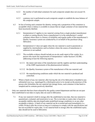 Health Canada / Health Products and Food Branch Inspectorate
Good Manufacturing Practices (GMP) Guidelines – 2009 Edition, Version 2 (GUI-0001) / March 4, 2011 Page 22 of 100
6.2.2 the number of individual containers for each composite sample does not exceed 10;
and
6.2.3 a potency test is performed on each composite sample to establish the mass balance of
the composite sample.
6.3 In lieu of testing each container for identity, testing only a proportion of the containers is
acceptable where evidence is available to ensure that no single container of raw material has
been incorrectly labelled.
6.3.1 Interpretation 6.3 applies to raw material coming from a single product manufacturer
or plant or coming directly from a manufacturer or in the manufacturer’s sealed
container where there is a history of reliability and regular audits of the manufacturer’s
Quality Assurance system are conducted by or on behalf of the purchaser (drug
fabricator).
6.3.2 Interpretation 6.3 does not apply when the raw material is used in parenterals or
supplied by intermediaries such as brokers where the source of manufacture is
unknown or not audited.
6.3.3 The available evidence should include an on-site audit report of the vendor, by a
person who meets the requirements of interpretation 1 under Section C.02.006,
addressing at least the following aspects;
6.3.3.1 the nature and status of the manufacturer and the supplier and their understanding
of the GMP requirements of the pharmaceutical industry;
6.3.3.2 the Quality Assurance system of the manufacturer of the raw material; and
6.3.3.3 the manufacturing conditions under which the raw material is produced and
controlled.
6.4 Where a batch of any raw material, after leaving the site of its fabrication is handled in any
substantial way (e.g., repackaged by a third party) prior to its receipt on the premises of the
person who formulates the raw material into dosage forms, each container in that batch is
sampled and its contents positively identified.
7. Only raw materials that have been released by the quality control department and that are not past
their established re-test date or expiry date are used in fabrication.
7.1 If any raw material is held in storage after the established re-test date, that raw material is
quarantined, evaluated, and tested prior to use. The re-test date or expiry date is based on
acceptable stability data developed under predefined storage conditions or on any other
acceptable evidence. A batch of raw material can be re-tested and used immediately (i.e.,
within 30 days) after the re-test as long as it continues to comply with the specifications and
has not exceeded its expiry date. A raw material held in storage after the established expiry
date should not be used in fabrication.
 