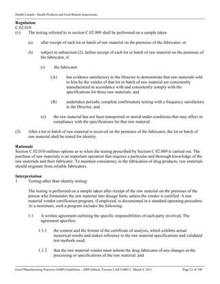 Health Canada / Health Products and Food Branch Inspectorate
Good Manufacturing Practices (GMP) Guidelines – 2009 Edition, Version 2 (GUI-0001) / March 4, 2011 Page 23 of 100
Regulation
C.02.010
(1) The testing referred to in section C.02.009 shall be performed on a sample taken
(a) after receipt of each lot or batch of raw material on the premises of the fabricator; or
(b) subject to subsection (2), before receipt of each lot or batch of raw material on the premises of
the fabricator, if
(i) the fabricator
(A) has evidence satisfactory to the Director to demonstrate that raw materials sold
to him by the vendor of that lot or batch of raw material are consistently
manufactured in accordance with and consistently comply with the
specifications for those raw materials, and
(B) undertakes periodic complete confirmatory testing with a frequency satisfactory
to the Director, and
(ii) the raw material has not been transported or stored under conditions that may affect its
compliance with the specifications for that raw material.
(2) After a lot or batch of raw material is received on the premises of the fabricator, the lot or batch of
raw material shall be tested for identity.
Rationale
Section C.02.010 outlines options as to when the testing prescribed by Section C.02.009 is carried out. The
purchase of raw materials is an important operation that requires a particular and thorough knowledge of the
raw materials and their fabricator. To maintain consistency in the fabrication of drug products, raw materials
should originate from reliable fabricators.
Interpretation
1. Testing other than identity testing:
The testing is performed on a sample taken after receipt of the raw material on the premises of the
person who formulates the raw material into dosage form, unless the vendor is certified. A raw
material vendor certification program, if employed, is documented in a standard operating procedure.
At a minimum, such a program includes the following:
1.1 A written agreement outlining the specific responsibilities of each party involved. The
agreement specifies:
1.1.1 the content and the format of the certificate of analysis, which exhibits actual
numerical results and makes reference to the raw material specifications and validated
test methods used;
1.1.2 that the raw material vendor must inform the drug fabricator of any changes in the
processing or specifications of the raw material; and
 