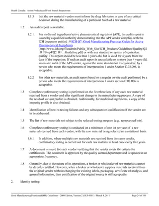 Health Canada / Health Products and Food Branch Inspectorate
Good Manufacturing Practices (GMP) Guidelines – 2009 Edition, Version 2 (GUI-0001) / March 4, 2011 Page 24 of 100
1.1.3 that the raw material vendor must inform the drug fabricator in case of any critical
deviation during the manufacturing of a particular batch of a raw material.
1.2 An audit report is available.
1.2.1 For medicinal ingredients/active pharmaceutical ingredient (API), the audit report is
issued by a qualified authority demonstrating that the API vendor complies with the
ICH document entitled ICH Q7: Good Manufacturing Practices Guide for Active
Pharmaceutical Ingredients
(http://www.ich.org/fileadmin/Public_Web_Site/ICH_Products/Guidelines/Quality/Q2
_R1/Step4/Q2_R1__Guideline.pdf) or with any standard or system of equivalent
quality. This report should be less than 3 years old, but is valid for 4 years from the
date of the inspection. If such an audit report is unavailable or is more than 4 years old,
an on-site audit of the API vendor, against the same standard or its equivalent, by a
person who meets the requirements of interpretation 1 under Section C.02.006, is
acceptable.
1.2.2 For other raw materials, an audit report based on a regular on-site audit performed by a
person who meets the requirements of interpretation 1 under section C.02.006 is
acceptable.
1.3 Complete confirmatory testing is performed on the first three lots of any each raw material
received from a vendor and after significant change to the manufacturing process. A copy of
the residual solvent profile is obtained. Additionally, for medicinal ingredients, a copy of the
impurity profile is also obtained.
1.4 Identification of how re-testing failures and any subsequent re-qualification of the vendor are
to be addressed.
1.5 The list of raw materials not subject to the reduced testing program (e.g., reprocessed lots).
1.6 Complete confirmatory testing is conducted on a minimum of one lot per year of a raw
material received from each vendor, with the raw material being selected on a rotational basis.
1.6.1 In addition, where multiple raw materials are received from the same vendor,
confirmatory testing is carried out for each raw material at least once every five years.
1.7 A document is issued for each vendor verifying that the vendor meets the criteria for
certification. The document is approved by the quality control department and is updated at an
appropriate frequency.
1.8 Generally, due to the nature of its operations, a broker or wholesaler of raw materials cannot
be directly certified. However, when a broker or wholesaler supplies materials received from
the original vendor without changing the existing labels, packaging, certificate of analysis, and
general information, then certification of the original source is still acceptable.
2. Identity testing:
 