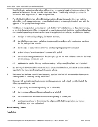 Health Canada / Health Products and Food Branch Inspectorate
Good Manufacturing Practices (GMP) Guidelines – 2009 Edition, Version 2 (GUI-0001) / March 4, 2011 Page 25 of 100
Specific identity testing is conducted on all lots of any raw material received on the premises of the
person who formulates the raw material into dosage forms. This identity testing is performed in
accordance with Regulation C.02.009, interpretation 6.
3. Provided that the identity test referred to in interpretation 2 is performed, the lot of raw material
selected for confirmatory testing may be used in fabrication prior to completion of all tests with the
approval of the quality control department.
4. Conditions of transportation and storage are such that they prevent alterations to the potency, purity,
or physical characteristics of the raw material. In order to demonstrate that these conditions have been
met, standard operating procedures and records for shipping and receiving are available and contain:
4.1 the type of immediate packaging for the raw material;
4.2 the labelling requirements including storage conditions and special precautions or warnings,
for the packaged raw material;
4.3 the mode(s) of transportation approved for shipping the packaged raw material;
4.4 a description of how the packaged raw material is sealed;
4.5 the verification required to ensure that each package has not been tampered with and that there
are no damaged containers; and
4.6 evidence that special shipping requirements (e.g., refrigeration) have been met if required.
5. If a delivery or shipment of raw material is made up of different batches, each batch is considered as
separate for the purposes of sampling, testing, and release.
6. If the same batch of raw material is subsequently received, this batch is also considered as separate
for the purpose of sampling, testing, and release.
However, full testing to specifications may not be necessary on such a batch provided that all the
following conditions are met:
6.1 a specifically discriminating identity test is conducted;
6.2 the raw material has not been repackaged or re-labelled;
6.3 the raw material is within the re-test date assigned by its vendor; and
6.4 evidence is available to demonstrate that all pre-established transportation and storage
conditions have been maintained.
Manufacturing Control
Regulation
 