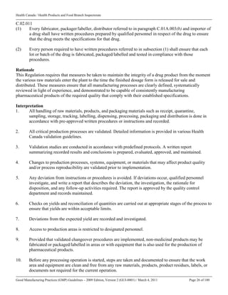 Health Canada / Health Products and Food Branch Inspectorate
Good Manufacturing Practices (GMP) Guidelines – 2009 Edition, Version 2 (GUI-0001) / March 4, 2011 Page 26 of 100
C.02.011
(1) Every fabricator, packager/labeller, distributor referred to in paragraph C.01A.003(b) and importer of
a drug shall have written procedures prepared by qualified personnel in respect of the drug to ensure
that the drug meets the specifications for that drug.
(2) Every person required to have written procedures referred to in subsection (1) shall ensure that each
lot or batch of the drug is fabricated, packaged/labelled and tested in compliance with those
procedures.
Rationale
This Regulation requires that measures be taken to maintain the integrity of a drug product from the moment
the various raw materials enter the plant to the time the finished dosage form is released for sale and
distributed. These measures ensure that all manufacturing processes are clearly defined, systematically
reviewed in light of experience, and demonstrated to be capable of consistently manufacturing
pharmaceutical products of the required quality that comply with their established specifications.
Interpretation
1. All handling of raw materials, products, and packaging materials such as receipt, quarantine,
sampling, storage, tracking, labelling, dispensing, processing, packaging and distribution is done in
accordance with pre-approved written procedures or instructions and recorded.
2. All critical production processes are validated. Detailed information is provided in various Health
Canada validation guidelines.
3. Validation studies are conducted in accordance with predefined protocols. A written report
summarizing recorded results and conclusions is prepared, evaluated, approved, and maintained.
4. Changes to production processes, systems, equipment, or materials that may affect product quality
and/or process reproducibility are validated prior to implementation.
5. Any deviation from instructions or procedures is avoided. If deviations occur, qualified personnel
investigate, and write a report that describes the deviation, the investigation, the rationale for
disposition, and any follow-up activities required. The report is approved by the quality control
department and records maintained.
6. Checks on yields and reconciliation of quantities are carried out at appropriate stages of the process to
ensure that yields are within acceptable limits.
7. Deviations from the expected yield are recorded and investigated.
8. Access to production areas is restricted to designated personnel.
9. Provided that validated changeover procedures are implemented, non-medicinal products may be
fabricated or packaged/labelled in areas or with equipment that is also used for the production of
pharmaceutical products.
10. Before any processing operation is started, steps are taken and documented to ensure that the work
area and equipment are clean and free from any raw materials, products, product residues, labels, or
documents not required for the current operation.
 