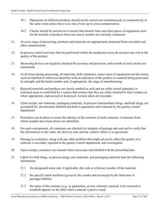 Health Canada / Health Products and Food Branch Inspectorate
Good Manufacturing Practices (GMP) Guidelines – 2009 Edition, Version 2 (GUI-0001) / March 4, 2011 Page 27 of 100
10.1 Operations on different products should not be carried out simultaneously or consecutively in
the same room unless there is no risk of mix-up or cross-contamination.
10.2 Checks should be carried out to ensure that transfer lines and other pieces of equipment used
for the transfer of products from one area to another are correctly connected.
11. At every stage of processing, products and materials are appropriately protected from microbial and
other contamination.
12. In-process control activities that are performed within the production areas do not pose any risk to the
quality of the product.
13. Measuring devices are regularly checked for accuracy and precision, and records of such checks are
maintained.
14. At all times during processing, all materials, bulk containers, major items of equipment and the rooms
used are labelled or otherwise identified with an indication of the product or material being processed,
its strength, and the batch number and, if appropriate, the stage of manufacturing.
15. Rejected materials and products are clearly marked as such and are either stored separately in
restricted areas or controlled by a system that ensures that they are either returned to their vendors or,
where appropriate, reprocessed or destroyed. Actions taken are recorded.
16. Upon receipt, raw materials, packaging materials, in-process (intermediate) drugs, and bulk drugs, are
accounted for, documented, labelled and held in quarantine until released by the quality control
department.
17. Procedures are in place to ensure the identity of the contents of each container. Containers from
which samples have been drawn are identified.
18. For each consignment, all containers are checked for integrity of package and seal and to verify that
the information on the order, the delivery note and the vendor's labels is in agreement.
19. Damage to containers, along with any other problem that might adversely affect the quality of a
material, is recorded, reported to the quality control department, and investigated.
20. Upon receipt, containers are cleaned where necessary and labelled with the prescribed data.
21. Labels for bulk drugs, in-process drugs, raw materials, and packaging materials bear the following
information:
21.1 the designated name and, if applicable, the code or reference number of the material;
21.2 the specific batch number(s) given by the vendor and on receipt by the fabricator or
packager/labeller;
21.3 the status of the contents (e.g., in quarantine, on test, released, rejected, to be returned or
recalled) appears on the label when a manual system is used;
 