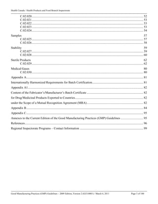 Health Canada / Health Products and Food Branch Inspectorate
Good Manufacturing Practices (GMP) Guidelines – 2009 Edition, Version 2 (GUI-0001) / March 4, 2011 Page 3 of 100
C.02.020................................................................................................................................................ 52
C.02.021................................................................................................................................................ 53
C.02.022................................................................................................................................................ 53
C.02.023................................................................................................................................................ 53
C.02.024................................................................................................................................................ 54
Samples 57
C.02.025................................................................................................................................................ 57
C.02.026................................................................................................................................................ 58
Stability 59
C.02.027................................................................................................................................................ 59
C.02.028................................................................................................................................................ 60
Sterile Products 62
C.02.029................................................................................................................................................ 62
Medical Gases 80
C.02.030................................................................................................................................................ 80
Appendix A....................................................................................................................................................... 81
Internationally Harmonized Requirements for Batch Certification.................................................................. 81
Appendix A1..................................................................................................................................................... 82
Content of the Fabricator’s/Manufacturer’s Batch Certificate ......................................................................... 82
for Drug/Medicinal Products Exported to Countries........................................................................................ 82
under the Scope of a Mutual Recognition Agreement (MRA)......................................................................... 82
Appendix B....................................................................................................................................................... 84
Appendix C....................................................................................................................................................... 95
Annexes to the Current Edition of the Good Manufacturing Practices (GMP) Guidelines ............................. 95
References......................................................................................................................................................... 96
Regional Inspectorate Programs – Contact Information .................................................................................. 99
 