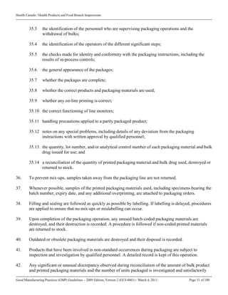 Health Canada / Health Products and Food Branch Inspectorate
Good Manufacturing Practices (GMP) Guidelines – 2009 Edition, Version 2 (GUI-0001) / March 4, 2011 Page 31 of 100
35.3 the identification of the personnel who are supervising packaging operations and the
withdrawal of bulks;
35.4 the identification of the operators of the different significant steps;
35.5 the checks made for identity and conformity with the packaging instructions, including the
results of in-process controls;
35.6 the general appearance of the packages;
35.7 whether the packages are complete;
35.8 whether the correct products and packaging materials are used;
35.9 whether any on-line printing is correct;
35.10 the correct functioning of line monitors;
35.11 handling precautions applied to a partly packaged product;
35.12 notes on any special problems, including details of any deviation from the packaging
instructions with written approval by qualified personnel;
35.13 the quantity, lot number, and/or analytical control number of each packaging material and bulk
drug issued for use; and
35.14 a reconciliation of the quantity of printed packaging material and bulk drug used, destroyed or
returned to stock.
36. To prevent mix-ups, samples taken away from the packaging line are not returned.
37. Whenever possible, samples of the printed packaging materials used, including specimens bearing the
batch number, expiry date, and any additional overprinting, are attached to packaging orders.
38. Filling and sealing are followed as quickly as possible by labelling. If labelling is delayed, procedures
are applied to ensure that no mix-ups or mislabelling can occur.
39. Upon completion of the packaging operation, any unused batch-coded packaging materials are
destroyed, and their destruction is recorded. A procedure is followed if non-coded printed materials
are returned to stock.
40. Outdated or obsolete packaging materials are destroyed and their disposal is recorded.
41. Products that have been involved in non-standard occurrences during packaging are subject to
inspection and investigation by qualified personnel. A detailed record is kept of this operation.
42. Any significant or unusual discrepancy observed during reconciliation of the amount of bulk product
and printed packaging materials and the number of units packaged is investigated and satisfactorily
 