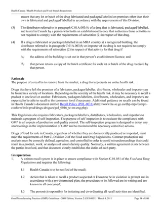 Health Canada / Health Products and Food Branch Inspectorate
Good Manufacturing Practices (GMP) Guidelines – 2009 Edition, Version 2 (GUI-0001) / March 4, 2011 Page 34 of 100
ensure that any lot or batch of the drug fabricated and packaged/labelled on premises other than their
own is fabricated and packaged/labelled in accordance with the requirements of this Division.
(3) The distributor referred to in paragraph C.01A.003(b) of a drug that is fabricated, packaged/labelled,
and tested in Canada by a person who holds an establishment licence that authorizes those activities is
not required to comply with the requirements of subsection (2) in respect of that drug.
(4) If a drug is fabricated or packaged/labelled in an MRA country at a recognized building, the
distributor referred to in paragraph C.01A.003(b) or importer of the drug is not required to comply
with the requirements of subsection (2) in respect of that activity for that drug if
(a) the address of the building is set out in that person’s establishment licence; and
(b) that person retains a copy of the batch certificate for each lot or batch of the drug received by
that person.
Rationale
The purpose of a recall is to remove from the market, a drug that represents an undue health risk.
Drugs that have left the premises of a fabricator, packager/labeller, distributor, wholesaler and importer can
be found in a variety of locations. Depending on the severity of the health risk, it may be necessary to recall a
product to one level or another. Fabricators, packagers/labellers, distributors, wholesalers, and importers are
expected to be able to recall to the consumer level if necessary. Additional guidance on recalls can be found
in Health Canada’s document entitled Recall Policy (POL-0016) (http://www.hc-sc.gc.ca/dhp-mps/compli-
conform/info-prod/drugs-drogues/pol_0016_tc-tm-eng.php).
This Regulation also requires fabricators, packagers/labellers, distributors, wholesalers, and importers to
maintain a program of self-inspection. The purpose of self-inspection is to evaluate the compliance with
GMP in all aspects of production and quality control. The self-inspection program is designed to detect any
shortcomings in the implementation of GMP and to recommend the necessary corrective actions.
Drugs offered for sale in Canada, regardless of whether they are domestically produced or imported, must
meet the requirements of Part C, Division 2 of the Food and Drug Regulations. Contract production and
analysis must be correctly defined, agreed on, and controlled in order to avoid misunderstandings that could
result in a product, work, or analysis of unsatisfactory quality. Normally, a written agreement exists between
the parties involved, and that document clearly establishes the duties of each party.
Interpretation
1. A written recall system is in place to ensure compliance with Section C.01.051 of the Food and Drug
Regulations and requires the following:
1.1 Health Canada is to be notified of the recall;
1.2 Action that is taken to recall a product suspected or known to be in violation is prompt and in
accordance with a pre-determined plan; the procedures to be followed are in writing and are
known to all concerned;
1.3 The person(s) responsible for initiating and co-ordinating all recall activities are identified;
 