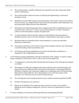 Health Canada / Health Products and Food Branch Inspectorate
Good Manufacturing Practices (GMP) Guidelines – 2009 Edition, Version 2 (GUI-0001) / March 4, 2011 Page 35 of 100
1.4 The recall procedure is capable of being put into operation at any time, during and outside
normal working hours;
1.5 The recall procedure outlines the means of notifying and implementing a recall and of
deciding its extent;
1.6 Distribution records enable tracing of each drug product, and account is taken of any products
that are in transit, any samples that have been removed by the quality control department, and
any professional samples that have been distributed;
1.7 Wholesalers must obtain drug products from companies that hold an establishment licence as
required in Part C, Division 1A of the Food and Drug Regulations in order to facilitate a
system of control that permits complete and rapid recall;
1.8 A written agreement clearly describes respective responsibilities when the importer or
distributor assumes some or all of the wholesaler’s responsibilities with respect to recalls;
1.9 Recalled products are identified and are stored separately in a secure area until their
disposition is determined;
1.10 The progress and efficacy of the recall is assessed and recorded at intervals, and a final report
is issued (including a final reconciliation); and
1.11 All Canadian and foreign establishments involved in the fabrication, distribution, or
importation of the recalled product are notified.
2. A self-inspection program appropriate to the type of operations of the company, in respect to drugs,
ensures compliance with Division 2, Part C of the Food and Drug Regulations.
2.1 A comprehensive written procedure that describes the functions of the self-inspection program
is available.
2.2 The program of a fabricator engaged in processing a drug from raw material through to the
drug in dosage form addresses itself to all aspects of the operation. For packagers/labellers,
distributors, importers, and wholesalers engaged only in packaging and/or distributing drugs
fabricated by another fabricator, the written program covers only those aspects of the
operations over which they exercise control on their premises.
2.3 The self-inspection team includes personnel who are suitably trained and qualified in GMP.
2.4 Periodic self-inspections are carried out.
2.5 Reports on the findings of the inspections and on corrective actions are reviewed by
appropriate senior company management. Corrective actions are implemented in a timely
manner.
3. To ensure compliance of contractors performing fabrication and packaging/labelling:
 