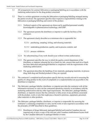 Health Canada / Health Products and Food Branch Inspectorate
Good Manufacturing Practices (GMP) Guidelines – 2009 Edition, Version 2 (GUI-0001) / March 4, 2011 Page 36 of 100
3.1 All arrangements for contract fabrication or packaging/labelling are in accordance with the
marketing authorization for the drug product concerned.
3.2 There is a written agreement covering the fabrication or packaging/labelling arranged among
the parties involved. The agreement specifies their respective responsibilities relating to the
fabrication or packaging/labelling and control of the product.
3.2.1 Technical aspects of the agreement are drawn up by qualified personnel suitably
knowledgeable in pharmaceutical technology, and GMP.
3.2.2 The agreement permits the distributor or importer to audit the facilities of the
contractor.
3.2.3 The agreement clearly describes as a minimum who is responsible for:
3.2.3.1 purchasing, sampling, testing, and releasing materials;
3.2.3.2 undertaking production, quality, and in-process controls; and
3.2.3.3 process validation.
3.2.4 No subcontracting of any work should occur without written authorization.
3.2.5 The agreement specifies the way in which the quality control department of the
distributor or importer releasing the lot or batch for sale, ensures that each lot or batch
has been fabricated and packaged/labelled in compliance with the requirements of the
marketing authorization.
3.2.6 The agreement describes the handling of raw materials, packaging materials, in-process
drug, bulk drug and finished products if they are rejected.
3.3 The contractor’s complaint/recall procedures specify that any records relevant to assessing the
quality of a drug product in the event of complaints or a suspected defect are accessible to the
distributor or importer.
3.4 The fabricator, packager/labeller, distributor, or importer provides the contractor with all the
information necessary to carry out the contracted operations correctly in accordance with the
marketing authorization and any other legal requirements. The fabricator, packager/labeller,
distributor, or importer ensures that the contractor is fully aware of any problems associated
with the product, work or tests that might pose a hazard to premises, equipment, personnel,
other materials or other products.
3.5 The fabricator, packager/labeller, distributor, or importer is responsible for assessing the
contractor’s continuing competence to carry out the work or tests required in accordance with
the principles of GMP described in these guidelines.
3.5.1 Distributors of drugs fabricated, packaged/labelled and tested at Canadian sites are
required only to have a copy of the relevant valid Canadian establishment licence held
by the Canadian fabricator or packager/labeller or tester.
 