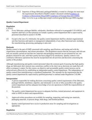 Health Canada / Health Products and Food Branch Inspectorate
Good Manufacturing Practices (GMP) Guidelines – 2009 Edition, Version 2 (GUI-0001) / March 4, 2011 Page 37 of 100
3.5.2 Importers of drugs fabricated, packaged/labelled, or tested at a foreign site must meet
the requirements described in Health Canada’s document entitled Guidance on
Evidence to Demonstrate Drug GMP Compliance of Foreign Sites (GUI-0080).
(http://www.hc-sc.gc.ca/dhp-mps/compli-conform/gmp-bpf/docs/gui-0080-eng.php)
Quality Control Department
Regulation
C.02.013
(1) Every fabricator, packager/labeller, wholesaler, distributor referred to in paragraph C.01A.003(b), and
importer shall have on their premises in Canada a quality control department that is supervised by
personnel described in section C.02.006.
(2) Except in the case of a wholesaler, the quality control department shall be a distinct organizational
unit that functions and reports to management independently of any other functional unit, including
the manufacturing, processing, packaging or sales unit.
Rationale
Quality control is the part of GMP concerned with sampling, specifications, and testing and with the
organization, documentation, and release procedures. This Regulation ensures that the necessary and relevant
tests are actually carried out and that raw materials and packaging materials are not released for use, nor
products released for sale, until their quality has been judged to be satisfactory. Quality control is not
confined to laboratory operations but must be incorporated into all activities and decisions concerning the
quality of the product.
Although manufacturing and quality control personnel share the common goal of assuring that high-quality
drugs are fabricated, their interests may sometimes conflict in the short run as decisions are made that will
affect a company's output. For this reason, an objective and accountable quality control process can be
achieved most effectively by establishing an independent quality control department. The independence of
quality control from manufacturing is considered fundamental. The rationale for the requirement that the
quality control department be supervised by qualified personnel is outlined under Regulation C.02.006.
Interpretation
1. A person responsible for making decisions concerning quality control requirements of the fabricator,
packager/labeller, distributor, importer, and wholesaler is on site or fully accessible to the quality
control department and has adequate knowledge of on-site operations to fulfill the responsibilities of
the position.
2. The quality control department has access to adequate facilities, trained personnel, and equipment in
order to fulfill its duties and responsibilities.
3. Approved written procedures are available for sampling, inspecting, and testing raw materials,
packaging materials, in-process drugs, bulk drugs, and finished products.
4. Quality control personnel have access to production areas for sampling and investigations as
appropriate.
Regulation
 