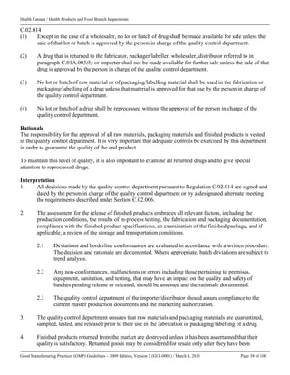 Health Canada / Health Products and Food Branch Inspectorate
Good Manufacturing Practices (GMP) Guidelines – 2009 Edition, Version 2 (GUI-0001) / March 4, 2011 Page 38 of 100
C.02.014
(1) Except in the case of a wholesaler, no lot or batch of drug shall be made available for sale unless the
sale of that lot or batch is approved by the person in charge of the quality control department.
(2) A drug that is returned to the fabricator, packager/labeller, wholesaler, distributor referred to in
paragraph C.01A.003(b) or importer shall not be made available for further sale unless the sale of that
drug is approved by the person in charge of the quality control department.
(3) No lot or batch of raw material or of packaging/labelling material shall be used in the fabrication or
packaging/labelling of a drug unless that material is approved for that use by the person in charge of
the quality control department.
(4) No lot or batch of a drug shall be reprocessed without the approval of the person in charge of the
quality control department.
Rationale
The responsibility for the approval of all raw materials, packaging materials and finished products is vested
in the quality control department. It is very important that adequate controls be exercised by this department
in order to guarantee the quality of the end product.
To maintain this level of quality, it is also important to examine all returned drugs and to give special
attention to reprocessed drugs.
Interpretation
1. All decisions made by the quality control department pursuant to Regulation C.02.014 are signed and
dated by the person in charge of the quality control department or by a designated alternate meeting
the requirements described under Section C.02.006.
2. The assessment for the release of finished products embraces all relevant factors, including the
production conditions, the results of in-process testing, the fabrication and packaging documentation,
compliance with the finished product specifications, an examination of the finished package, and if
applicable, a review of the storage and transportation conditions.
2.1 Deviations and borderline conformances are evaluated in accordance with a written procedure.
The decision and rationale are documented. Where appropriate, batch deviations are subject to
trend analysis.
2.2 Any non-conformances, malfunctions or errors including those pertaining to premises,
equipment, sanitation, and testing, that may have an impact on the quality and safety of
batches pending release or released, should be assessed and the rationale documented.
2.3 The quality control department of the importer/distributor should assure compliance to the
current master production documents and the marketing authorization.
3. The quality control department ensures that raw materials and packaging materials are quarantined,
sampled, tested, and released prior to their use in the fabrication or packaging/labelling of a drug.
4. Finished products returned from the market are destroyed unless it has been ascertained that their
quality is satisfactory. Returned goods may be considered for resale only after they have been
 