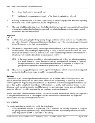 Health Canada / Health Products and Food Branch Inspectorate
Good Manufacturing Practices (GMP) Guidelines – 2009 Edition, Version 2 (GUI-0001) / March 4, 2011 Page 40 of 100
7.6 A new batch number is assigned; and
7.7 Validation demonstrates that the quality of the finished product is not affected.
8. Recovery is not considered to be either a reprocessing or a reworking operation. Guidance regarding
recovery is found under Regulation C.02.011, interpretation 28.1.
9. The need for additional testing of any finished product that has been reprocessed, or reworked, or into
which a recovered product has been incorporated, is evaluated and acted on by the quality control
department. A record is maintained.
Regulation
C.02.015
(1) All fabrication, packaging/labelling, testing, storage, and transportation methods and procedures that
may affect the quality of a drug shall be examined and approved by the person in charge of the quality
control department before their implementation.
(2) The person in charge of the quality control department shall cause to be investigated any complaint or
information that is received respecting the quality of a drug or its deficiencies or hazards and cause
any necessary corrective action to be taken, in the case where the complaint or information relates to
an activity over which the department exercises quality control.
(2.1) In the case where the complaint or information that is received does not relate to an activity
over which the quality control department exercises quality control, the person in charge of
the department shall forward the complaint or information to the person in charge of the
quality control department that exercises quality control over that activity.
(3) The person in charge of the quality control department shall cause all tests or examinations required
pursuant to this Division to be performed by a competent laboratory.
Rationale
Pharmaceutical processes and products must be designed and developed taking GMP requirements into
account. Production procedures and other control operations are independently examined by the quality
control department. Proper storage, transportation, and distribution of materials and products minimize any
risk to their quality. Complaints may indicate problems related to quality. By tracing their causes, one can
determine which corrective measures should be taken to prevent recurrence. Having tests carried out by a
competent laboratory provides assurance that test results are genuine and accurate.
Written agreements for consultants and contract laboratories describe the education, training, and experience
of their personnel and the type of services provided and are available for examination and inspection.
Records of the activities contracted are maintained.
Interpretation
The quality control department is responsible for the following:
1. All decisions made pursuant to Regulation C.02.015 are signed and dated by the person in charge of
the quality control department or by a designated alternate who meets the requirements described
under Regulation C.02.006 as applicable to the activity.
 