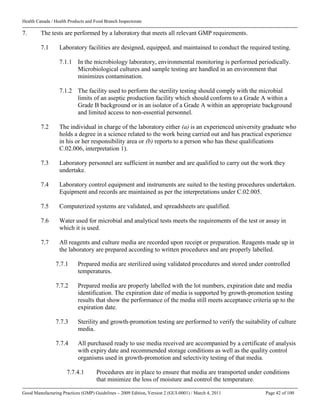Health Canada / Health Products and Food Branch Inspectorate
Good Manufacturing Practices (GMP) Guidelines – 2009 Edition, Version 2 (GUI-0001) / March 4, 2011 Page 42 of 100
7. The tests are performed by a laboratory that meets all relevant GMP requirements.
7.1 Laboratory facilities are designed, equipped, and maintained to conduct the required testing.
7.1.1 In the microbiology laboratory, environmental monitoring is performed periodically.
Microbiological cultures and sample testing are handled in an environment that
minimizes contamination.
7.1.2 The facility used to perform the sterility testing should comply with the microbial
limits of an aseptic production facility which should conform to a Grade A within a
Grade B background or in an isolator of a Grade A within an appropriate background
and limited access to non-essential personnel.
7.2 The individual in charge of the laboratory either (a) is an experienced university graduate who
holds a degree in a science related to the work being carried out and has practical experience
in his or her responsibility area or (b) reports to a person who has these qualifications
C.02.006, interpretation 1).
7.3 Laboratory personnel are sufficient in number and are qualified to carry out the work they
undertake.
7.4 Laboratory control equipment and instruments are suited to the testing procedures undertaken.
Equipment and records are maintained as per the interpretations under C.02.005.
7.5 Computerized systems are validated, and spreadsheets are qualified.
7.6 Water used for microbial and analytical tests meets the requirements of the test or assay in
which it is used.
7.7 All reagents and culture media are recorded upon receipt or preparation. Reagents made up in
the laboratory are prepared according to written procedures and are properly labelled.
7.7.1 Prepared media are sterilized using validated procedures and stored under controlled
temperatures.
7.7.2 Prepared media are properly labelled with the lot numbers, expiration date and media
identification. The expiration date of media is supported by growth-promotion testing
results that show the performance of the media still meets acceptance criteria up to the
expiration date.
7.7.3 Sterility and growth-promotion testing are performed to verify the suitability of culture
media.
7.7.4 All purchased ready to use media received are accompanied by a certificate of analysis
with expiry date and recommended storage conditions as well as the quality control
organisms used in growth-promotion and selectivity testing of that media.
7.7.4.1 Procedures are in place to ensure that media are transported under conditions
that minimize the loss of moisture and control the temperature.
 