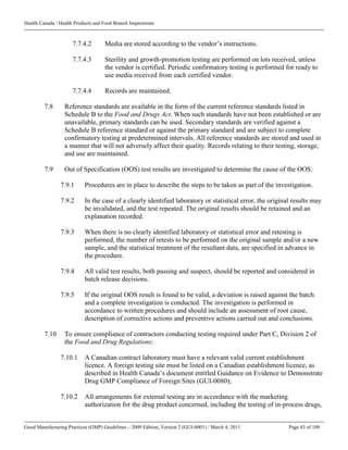 Health Canada / Health Products and Food Branch Inspectorate
Good Manufacturing Practices (GMP) Guidelines – 2009 Edition, Version 2 (GUI-0001) / March 4, 2011 Page 43 of 100
7.7.4.2 Media are stored according to the vendor’s instructions.
7.7.4.3 Sterility and growth-promotion testing are performed on lots received, unless
the vendor is certified. Periodic confirmatory testing is performed for ready to
use media received from each certified vendor.
7.7.4.4 Records are maintained.
7.8 Reference standards are available in the form of the current reference standards listed in
Schedule B to the Food and Drugs Act. When such standards have not been established or are
unavailable, primary standards can be used. Secondary standards are verified against a
Schedule B reference standard or against the primary standard and are subject to complete
confirmatory testing at predetermined intervals. All reference standards are stored and used in
a manner that will not adversely affect their quality. Records relating to their testing, storage,
and use are maintained.
7.9 Out of Specification (OOS) test results are investigated to determine the cause of the OOS.
7.9.1 Procedures are in place to describe the steps to be taken as part of the investigation.
7.9.2 In the case of a clearly identified laboratory or statistical error, the original results may
be invalidated, and the test repeated. The original results should be retained and an
explanation recorded.
7.9.3 When there is no clearly identified laboratory or statistical error and retesting is
performed, the number of retests to be performed on the original sample and/or a new
sample, and the statistical treatment of the resultant data, are specified in advance in
the procedure.
7.9.4 All valid test results, both passing and suspect, should be reported and considered in
batch release decisions.
7.9.5 If the original OOS result is found to be valid, a deviation is raised against the batch
and a complete investigation is conducted. The investigation is performed in
accordance to written procedures and should include an assessment of root cause,
description of corrective actions and preventive actions carried out and conclusions.
7.10 To ensure compliance of contractors conducting testing required under Part C, Division 2 of
the Food and Drug Regulations:
7.10.1 A Canadian contract laboratory must have a relevant valid current establishment
licence. A foreign testing site must be listed on a Canadian establishment licence, as
described in Health Canada’s document entitled Guidance on Evidence to Demonstrate
Drug GMP Compliance of Foreign Sites (GUI-0080);
7.10.2 All arrangements for external testing are in accordance with the marketing
authorization for the drug product concerned, including the testing of in-process drugs,
 
