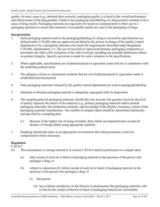 Health Canada / Health Products and Food Branch Inspectorate
Good Manufacturing Practices (GMP) Guidelines – 2009 Edition, Version 2 (GUI-0001) / March 4, 2011 Page 45 of 100
quality. In many cases (e.g., metered-dose aerosols), packaging quality is critical to the overall performance
and effectiveness of the drug product. Faults in the packaging and labelling of a drug product continue to be a
cause of drug recalls. Packaging materials are required to be tested or examined prior to their use in a
packaging operation to ensure that materials of acceptable quality are used in the packaging of drugs.
Interpretation
1. Each packaging material used in the packaging/labelling of a drug is covered by specifications (as
defined under C.02.002) that are approved and dated by the person in charge of the quality control
department or by a designated alternate who meets the requirements described under Regulation
C.02.006, interpretation 1.4. The use of recycled or reprocessed primary packaging components is
permitted only after a full evaluation of the risks involved, including any possible deleterious effects
on product integrity. Specific provision is made for such a situation in the specifications.
2. Where applicable, specifications are of pharmacopeial or equivalent status and are in compliance with
the marketing authorization.
3. The adequacy of test or examination methods that are not of pharmacopeial or equivalent status is
established and documented.
4. Only packaging materials released by the quality control department are used in packaging/labelling.
5. Outdated or obsolete packaging material is adequately segregated until its disposition.
6. The sampling plan for packaging materials should take into account: the quantity received, the level
of quality required, the nature of the material (e.g., primary packaging materials and/or printed
packaging materials), the production methods, and knowledge of the Quality Assurance system of the
packaging materials manufacturer. The number of samples taken should be determined statistically
and specified in a sampling plan.
6.1 Because of the higher risk of using cut labels, these labels are inspected upon receipt for
absence of foreign labels using appropriate methods.
7. Sampling should take place in an appropriate environment and with precautions to prevent
contamination where necessary.
Regulation
C.02.017
(1) The examination or testing referred to in section C.02.016 shall be performed on a sample taken
(a) after receipt of each lot or batch of packaging material on the premises of the person who
packages a drug; or
(b) subject to subsection (2), before receipt of each lot or batch of packaging material on the
premises of the person who packages a drug, if
(i) that person
(A) has evidence satisfactory to the Director to demonstrate that packaging materials sold
to him by the vendor of that lot or batch of packaging material are consistently
 