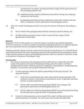 Health Canada / Health Products and Food Branch Inspectorate
Good Manufacturing Practices (GMP) Guidelines – 2009 Edition, Version 2 (GUI-0001) / March 4, 2011 Page 46 of 100
manufactured in accordance with and consistently comply with the specifications for
those packaging materials; and
(B) undertakes periodic complete confirmatory examination or testing with a frequency
satisfactory to the Director,
(ii) the packaging material has not been transported or stored under conditions that may
affect its compliance with the specifications for that packaging material.
(2) After a lot or batch of packaging material is received on the premises of the person who packages a
drug,
(a) the lot or batch of the packaging material shall be examined or tested for identity; and
(b) the labels shall be examined or tested in order to ensure that they comply with the
specifications for those labels.
Rationale
Regulation C.02.017 outlines options as to when the testing or examination prescribed by Regulation
C.02.016 is carried out. As with raw materials, the purchase of packaging materials is an important operation
that involves personnel who have thorough knowledge of the packaging materials and vendor.
Packaging materials originate only from vendors named in the relevant specifications. It is of benefit that all
aspects of the production and control of packaging materials be discussed between the manufacturer and the
vendor. Particular attention is paid to printed packaging materials; labels are examined or tested after receipt
on the premises of the person who packages a drug.
Interpretation
1. The testing or examination of the packaging material is performed on a sample taken after their
receipt on the premises of the person that packages the drug unless the vendor is certified. A
packaging material vendor certification program, if employed, is documented in a standard operating
procedure. At a minimum, such a program includes the following:
1.1 A written agreement outlines the specific responsibilities of each party involved. The
agreement specifies:
1.1.1 all the tests to be performed by the vendor, along with the content and format of the
certificate of analysis, which exhibits actual numerical results, if applicable, and makes
reference to product specifications;
1.1.2 that the vendor must inform the drug packager/labeller of any changes in the
processing or specifications of the packaging material; and
1.1.3 that the vendor must inform the drug packager/labeller of any critical deviations during
the manufacturing of a particular batch of a packaging material.
1.2 In lieu of a written agreement, an on-site audit of the vendor’s facilities and controls by
qualified personnel is acceptable. The audit ensures that all criteria described under
 