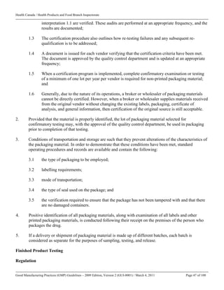 Health Canada / Health Products and Food Branch Inspectorate
Good Manufacturing Practices (GMP) Guidelines – 2009 Edition, Version 2 (GUI-0001) / March 4, 2011 Page 47 of 100
interpretation 1.1 are verified. These audits are performed at an appropriate frequency, and the
results are documented;
1.3 The certification procedure also outlines how re-testing failures and any subsequent re-
qualification is to be addressed;
1.4 A document is issued for each vendor verifying that the certification criteria have been met.
The document is approved by the quality control department and is updated at an appropriate
frequency;
1.5 When a certification program is implemented, complete confirmatory examination or testing
of a minimum of one lot per year per vendor is required for non-printed packaging material;
and
1.6 Generally, due to the nature of its operations, a broker or wholesaler of packaging materials
cannot be directly certified. However, when a broker or wholesaler supplies materials received
from the original vendor without changing the existing labels, packaging, certificate of
analysis, and general information, then certification of the original source is still acceptable.
2. Provided that the material is properly identified, the lot of packaging material selected for
confirmatory testing may, with the approval of the quality control department, be used in packaging
prior to completion of that testing.
3. Conditions of transportation and storage are such that they prevent alterations of the characteristics of
the packaging material. In order to demonstrate that these conditions have been met, standard
operating procedures and records are available and contain the following:
3.1 the type of packaging to be employed;
3.2 labelling requirements;
3.3 mode of transportation;
3.4 the type of seal used on the package; and
3.5 the verification required to ensure that the package has not been tampered with and that there
are no damaged containers.
4. Positive identification of all packaging materials, along with examination of all labels and other
printed packaging materials, is conducted following their receipt on the premises of the person who
packages the drug.
5. If a delivery or shipment of packaging material is made up of different batches, each batch is
considered as separate for the purposes of sampling, testing, and release.
Finished Product Testing
Regulation
 