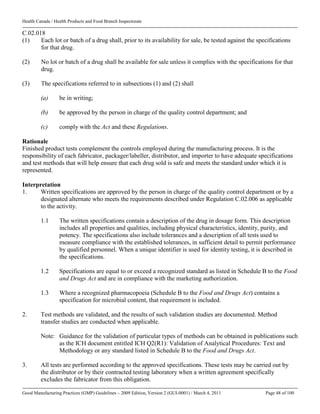 Health Canada / Health Products and Food Branch Inspectorate
Good Manufacturing Practices (GMP) Guidelines – 2009 Edition, Version 2 (GUI-0001) / March 4, 2011 Page 48 of 100
C.02.018
(1) Each lot or batch of a drug shall, prior to its availability for sale, be tested against the specifications
for that drug.
(2) No lot or batch of a drug shall be available for sale unless it complies with the specifications for that
drug.
(3) The specifications referred to in subsections (1) and (2) shall
(a) be in writing;
(b) be approved by the person in charge of the quality control department; and
(c) comply with the Act and these Regulations.
Rationale
Finished product tests complement the controls employed during the manufacturing process. It is the
responsibility of each fabricator, packager/labeller, distributor, and importer to have adequate specifications
and test methods that will help ensure that each drug sold is safe and meets the standard under which it is
represented.
Interpretation
1. Written specifications are approved by the person in charge of the quality control department or by a
designated alternate who meets the requirements described under Regulation C.02.006 as applicable
to the activity.
1.1 The written specifications contain a description of the drug in dosage form. This description
includes all properties and qualities, including physical characteristics, identity, purity, and
potency. The specifications also include tolerances and a description of all tests used to
measure compliance with the established tolerances, in sufficient detail to permit performance
by qualified personnel. When a unique identifier is used for identity testing, it is described in
the specifications.
1.2 Specifications are equal to or exceed a recognized standard as listed in Schedule B to the Food
and Drugs Act and are in compliance with the marketing authorization.
1.3 Where a recognized pharmacopoeia (Schedule B to the Food and Drugs Act) contains a
specification for microbial content, that requirement is included.
2. Test methods are validated, and the results of such validation studies are documented. Method
transfer studies are conducted when applicable.
Note: Guidance for the validation of particular types of methods can be obtained in publications such
as the ICH document entitled ICH Q2(R1): Validation of Analytical Procedures: Text and
Methodology or any standard listed in Schedule B to the Food and Drugs Act.
3. All tests are performed according to the approved specifications. These tests may be carried out by
the distributor or by their contracted testing laboratory when a written agreement specifically
excludes the fabricator from this obligation.
 