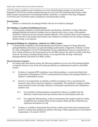 Health Canada / Health Products and Food Branch Inspectorate
Good Manufacturing Practices (GMP) Guidelines – 2009 Edition, Version 2 (GUI-0001) / March 4, 2011 Page 50 of 100
C.02.019 outlines conditions and exemptions as to when finished product testing is to be performed.
Paragraph C.02.019(1)(b) outlines requirements that are to be met if the finished product testing is done
before receipt on the premises of the packager/labeller, distributor, or importer of the drug. Paragraphs
C.02.019(3) and C.02.019(4) outline exemptions to finished product testing.
Interpretation
1. Identity is confirmed by the packager/labeller after the lot or batch is packaged.
Sites Holding a Canadian Establishment Licence
2. To demonstrate compliance with finished product specifications, distributors of drugs fabricated,
packaged/labelled and tested at Canadian sites are required only to have a copy of the authentic
certificate of analysis from the licensed Canadian fabricator. This certificate shows actual numerical
results and refers to the product specifications and validated test methods used. Re-testing, including
identity testing, is not required.
Recognized Buildings by a Regulatory Authority in a MRA Country
3. To demonstrate compliance with finished product specifications, importers of drugs fabricated,
packaged/labelled, and tested at recognized buildings authorized by a Regulatory Authority as listed
by virtue of Regulation C.01A.019 and identified on their establishment licence are required only to
have a batch certificate in the format agreed on by the MRA partners for each lot or batch of the drug
received. Re-testing, including identity testing, is not required when the drug is fabricated,
packaged/labelled, and tested in an MRA country.
Sites in Non-mra Countries
4. For testing other than identity testing, the following conditions are to be met if the packager/labeller
or importer chooses to rely on the test results provided by an establishment located in a non-MRA
country:
4.1 Evidence of ongoing GMP compliance is provided according to a system described in the
interpretation of Regulation C.02.012 as demonstrated by listing on the packager/labeller’s or
importer’s establishment licence;
4.2 Each lot is accompanied by an authentic certificate of analysis or by a copy thereof (an
electronic copy with an electronic signature is acceptable). The certificate of analysis exhibits
actual numerical results and makes reference to the product specifications and validated test
methods used;
4.2.1 For terminally sterilized products, documented evidence is available from the
fabricator to demonstrate that each sterilizer load was individually tested; and
4.2.2 For aseptically filled products, evidence demonstrates that samples tested for sterility
included the first container filled, the last container filled, and those filled after any
significant interruption of work.
4.3 Evidence is available to demonstrate that each lot or batch received has been transported and
stored in a manner that maintains the quality of the drug. Further requirements are described in
interpretation 3 of section C.02.015;
 